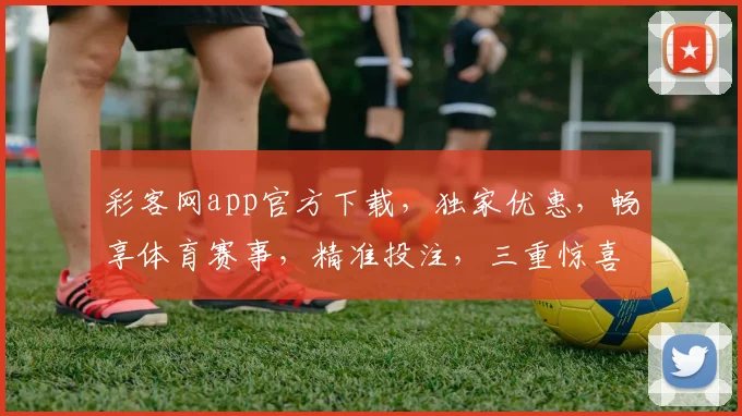 彩客网app官方下载，独家优惠，畅享体育赛事，精准投注，三重惊喜，不容错过，立即体验
