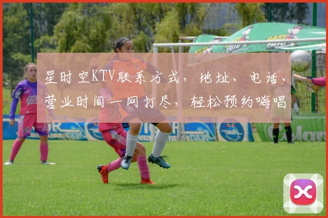 星时空KTV联系方式，地址、电话、营业时间一网打尽，轻松预约嗨唱不停