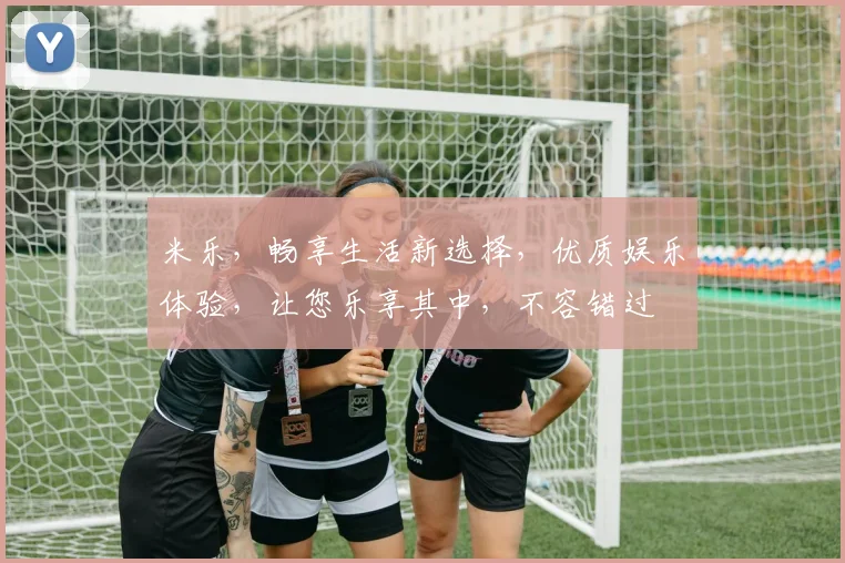米乐，畅享生活新选择，优质娱乐体验，让您乐享其中，不容错过
