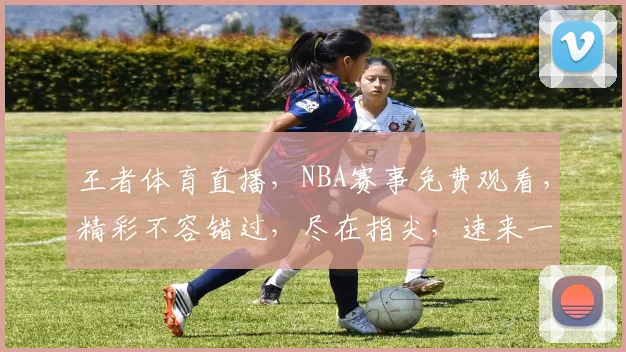 王者体育直播，NBA赛事免费观看，精彩不容错过，尽在指尖，速来一睹为快，三个理由，让你爱上篮球