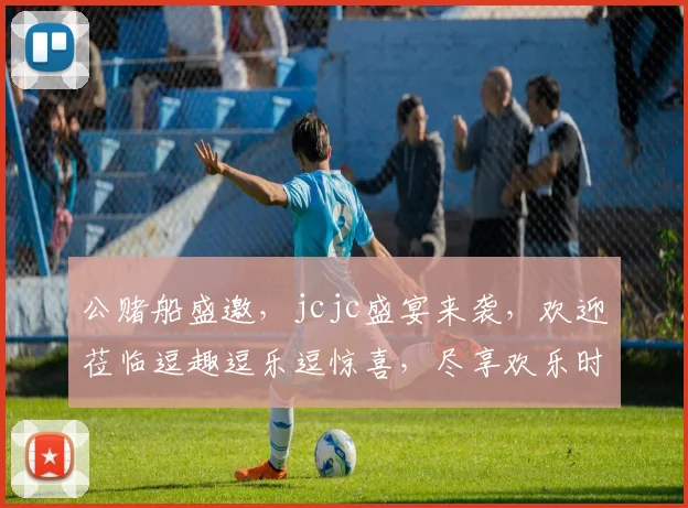 公赌船盛邀，jcjc盛宴来袭，欢迎莅临逗趣逗乐逗惊喜，尽享欢乐时光