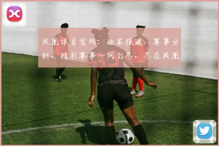 凤凰体育官网：独家报道，赛事分析，精彩赛事一网打尽，尽在凤凰体育官网，不容错过