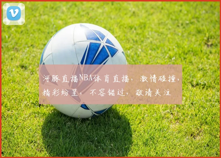 河豚直播NBA体育直播，激情碰撞，精彩纷呈，不容错过，敬请关注